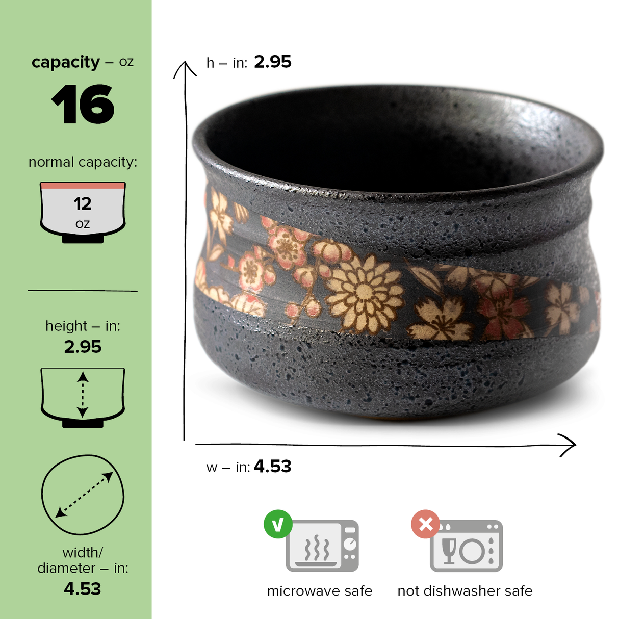 The Black with Flowers Matcha Bowl, a 16 oz ceramic cup inspired by Minoyaki pottery, has dimensions of 2.95" in height and 4.53" in diameter. Featuring a delicate floral pattern, it’s perfect for matcha rituals and is microwave safe but not dishwasher safe.